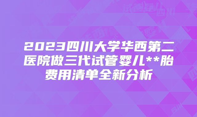 2023四川大学华西第二医院做三代试管婴儿**胎费用清单全新分析