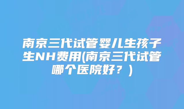 南京三代试管婴儿生孩子生NH费用(南京三代试管哪个医院好？)