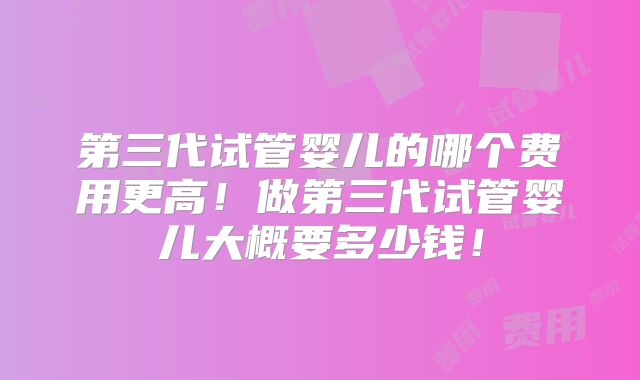 第三代试管婴儿的哪个费用更高！做第三代试管婴儿大概要多少钱！