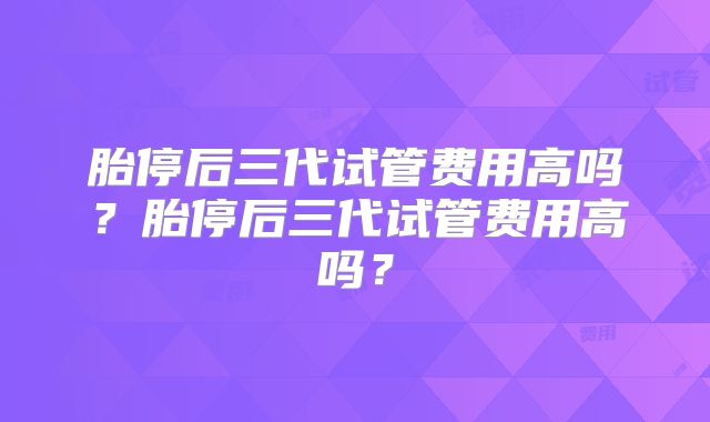 胎停后三代试管费用高吗？胎停后三代试管费用高吗？