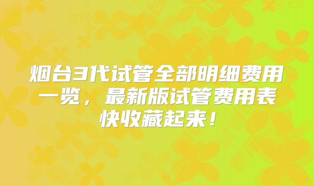 烟台3代试管全部明细费用一览，最新版试管费用表快收藏起来！