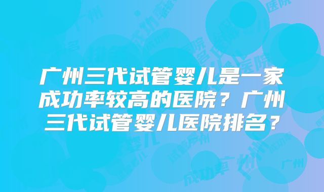 广州三代试管婴儿是一家成功率较高的医院？广州三代试管婴儿医院排名？