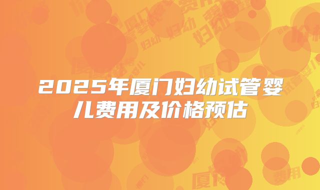 2025年厦门妇幼试管婴儿费用及价格预估