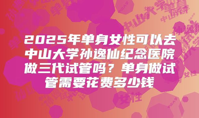 2025年单身女性可以去中山大学孙逸仙纪念医院做三代试管吗？单身做试管需要花费多少钱