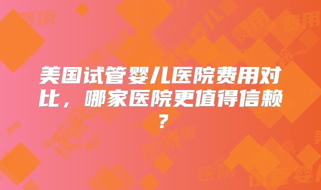 美国试管婴儿医院费用对比，哪家医院更值得信赖？
