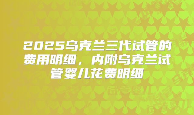 2025乌克兰三代试管的费用明细，内附乌克兰试管婴儿花费明细