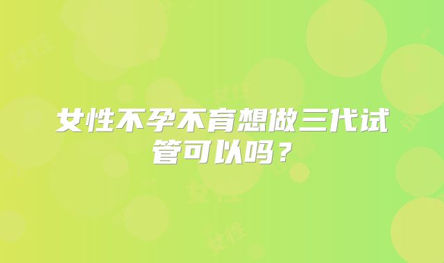 女性不孕不育想做三代试管可以吗？