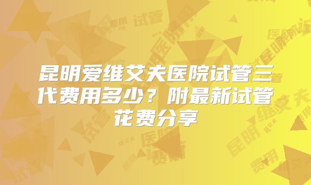 昆明爱维艾夫医院试管三代费用多少?附最新试管花费分享
