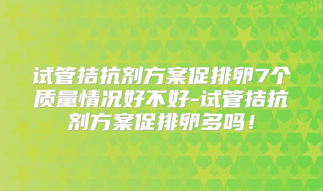 试管拮抗剂方案促排卵7个质量情况好不好-试管拮抗剂方案促排卵多吗！