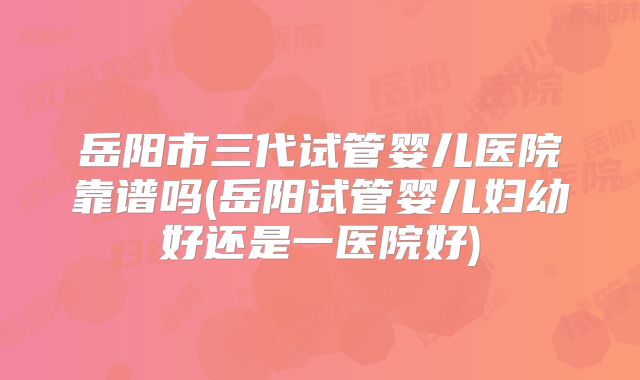 岳阳市三代试管婴儿医院靠谱吗(岳阳试管婴儿妇幼好还是一医院好)