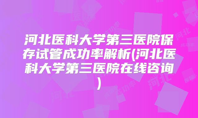 河北医科大学第三医院保存试管成功率解析(河北医科大学第三医院在线咨询)