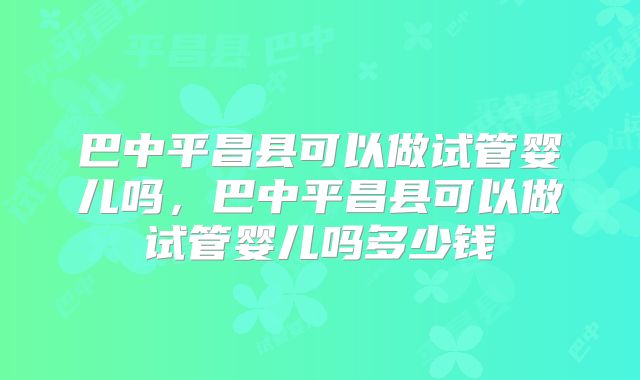 巴中平昌县可以做试管婴儿吗,巴中平昌县可以做试管婴儿吗多少钱