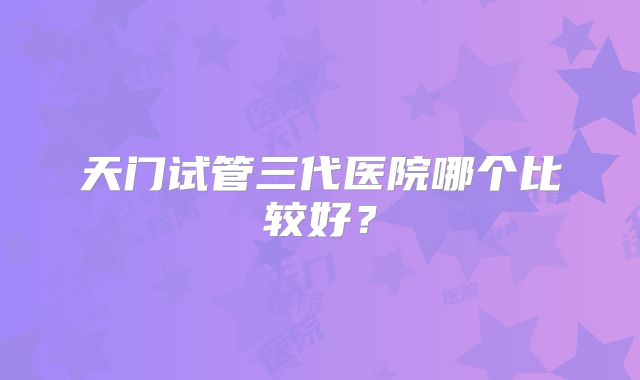 天门试管三代医院哪个比较好？