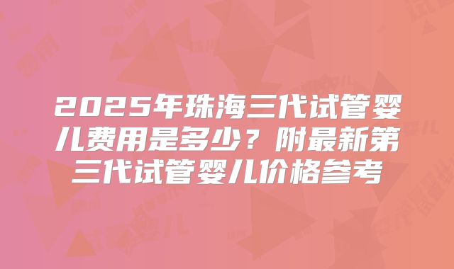 2025年珠海三代试管婴儿费用是多少?附最新第三代试管婴儿价格参考
