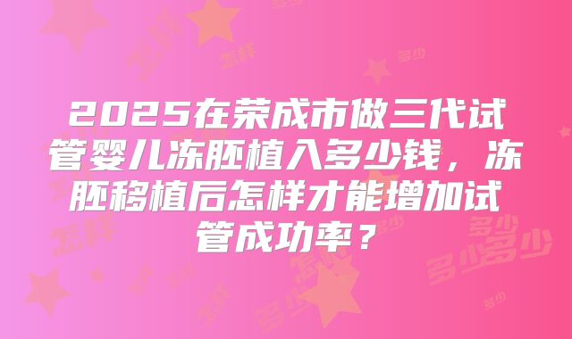 2025在荣成市做三代试管婴儿冻胚植入多少钱,冻胚移植后怎样才能增加试管成功率?