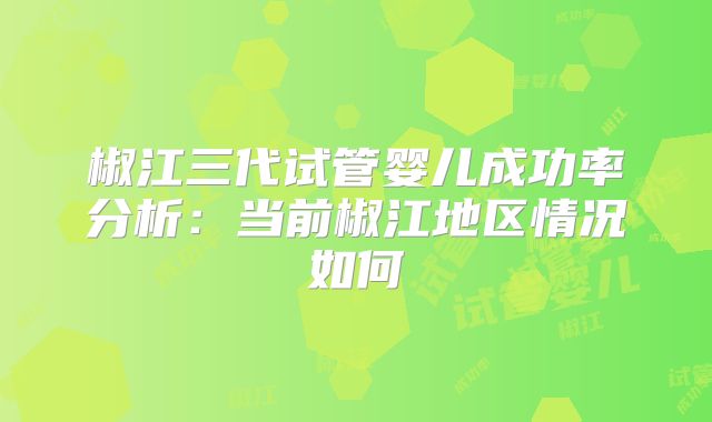 椒江三代试管婴儿成功率分析:当前椒江地区情况如何