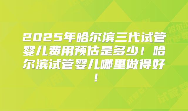 2025年哈尔滨三代试管婴儿费用预估是多少！哈尔滨试管婴儿哪里做得好！