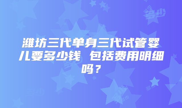 潍坊三代单身三代试管婴儿要多少钱 包括费用明细吗？