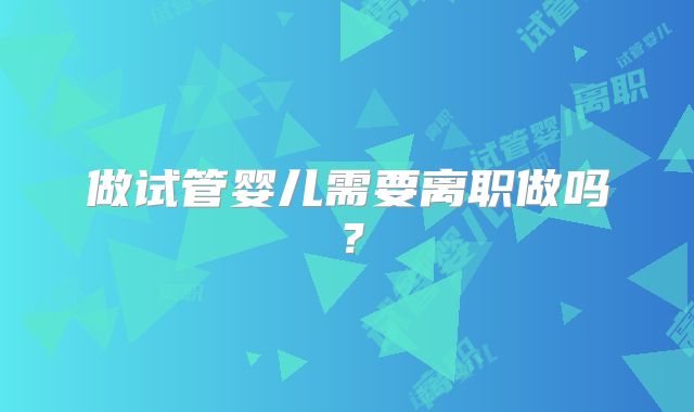 做试管婴儿需要离职做吗？