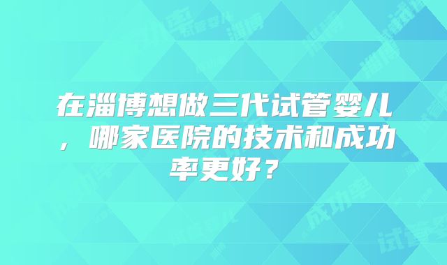 在淄博想做三代试管婴儿，哪家医院的技术和成功率更好？
