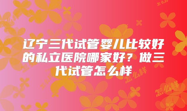 辽宁三代试管婴儿比较好的私立医院哪家好?做三代试管怎么样