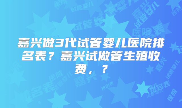 嘉兴做3代试管婴儿医院排名表？嘉兴试做管生殖收费，？