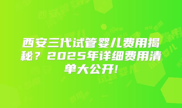 西安三代试管婴儿费用揭秘？2025年详细费用清单大公开!