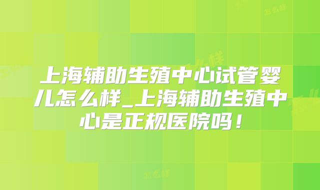 上海辅助生殖中心试管婴儿怎么样_上海辅助生殖中心是正规医院吗！