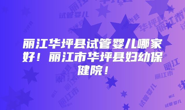 丽江华坪县试管婴儿哪家好!丽江市华坪县妇幼保健院!