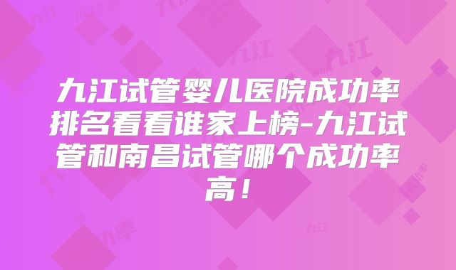 九江试管婴儿医院成功率排名看看谁家上榜-九江试管和南昌试管哪个成功率高!