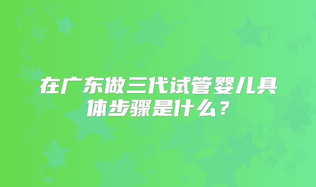 在广东做三代试管婴儿具体步骤是什么？