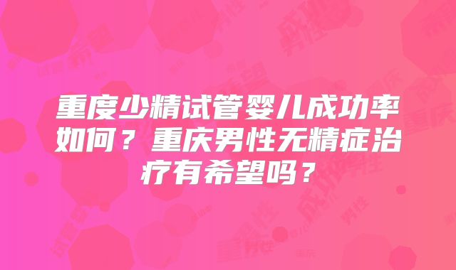 重度少精试管婴儿成功率如何？重庆男性无精症治疗有希望吗？