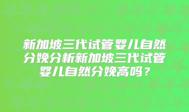 新加坡三代试管婴儿自然分娩分析新加坡三代试管婴儿自然分娩高吗?