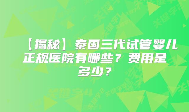 【揭秘】泰国三代试管婴儿正规医院有哪些？费用是多少？
