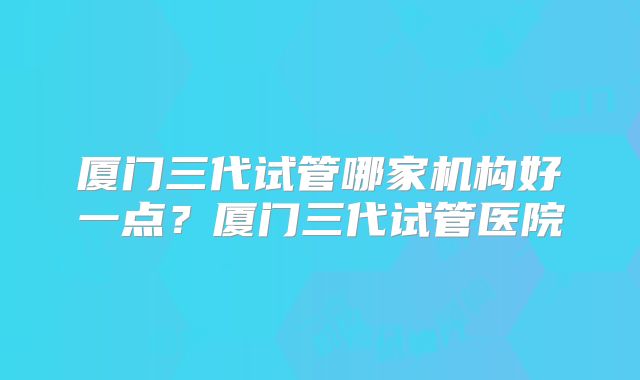 厦门三代试管哪家机构好一点？厦门三代试管医院