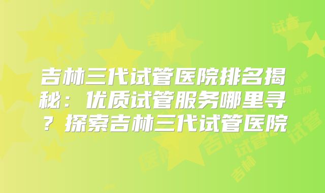 吉林三代试管医院排名揭秘：优质试管服务哪里寻？探索吉林三代试管医院