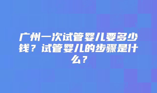 广州一次试管婴儿要多少钱？试管婴儿的步骤是什么？