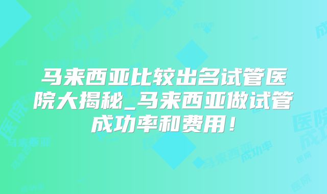 马来西亚比较出名试管医院大揭秘_马来西亚做试管成功率和费用!