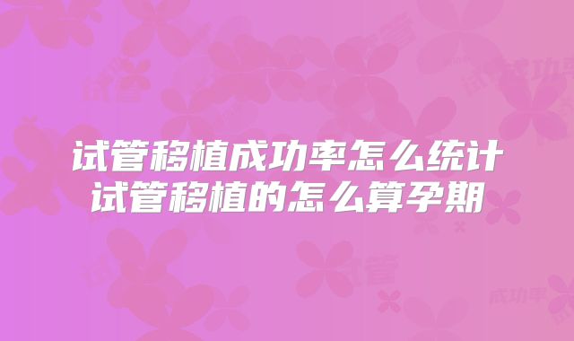 试管移植成功率怎么统计试管移植的怎么算孕期
