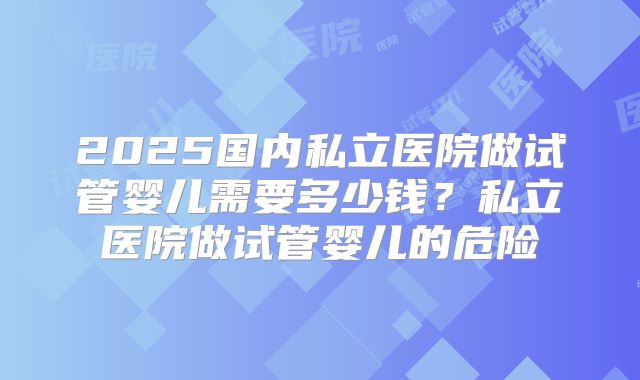 2025国内私立医院做试管婴儿需要多少钱？私立医院做试管婴儿的危险