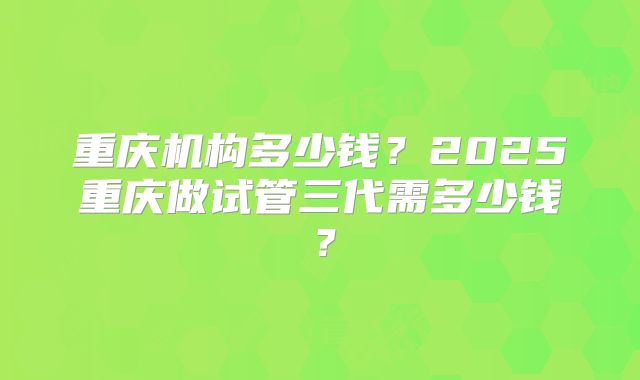 重庆机构多少钱？2025重庆做试管三代需多少钱？