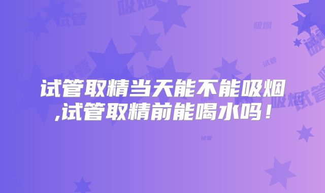 试管取精当天能不能吸烟,试管取精前能喝水吗!