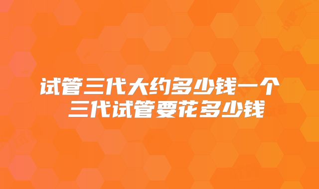 试管三代大约多少钱一个 三代试管要花多少钱