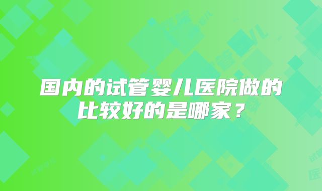 国内的试管婴儿医院做的比较好的是哪家？
