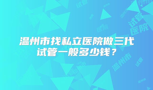 温州市找私立医院做三代试管一般多少钱？