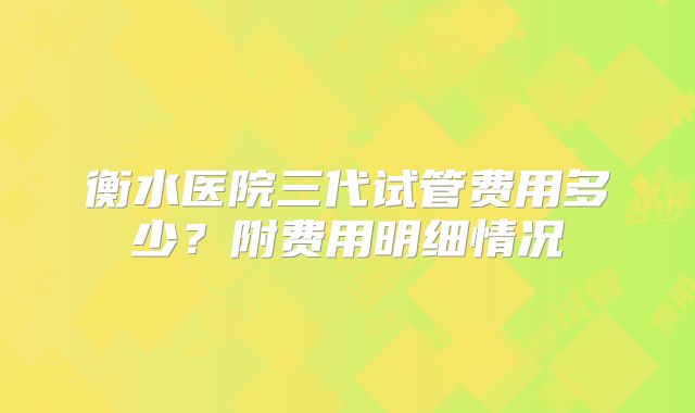 衡水医院三代试管费用多少？附费用明细情况