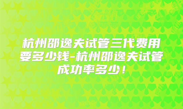 杭州邵逸夫试管三代费用要多少钱-杭州邵逸夫试管成功率多少！