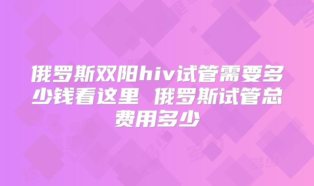 俄罗斯双阳hiv试管需要多少钱看这里 俄罗斯试管总费用多少