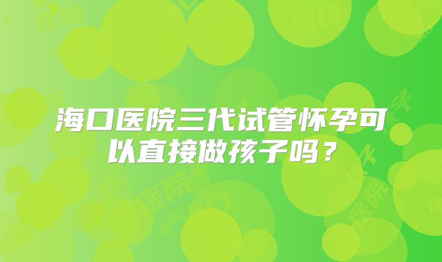 海口医院三代试管怀孕可以直接做孩子吗?