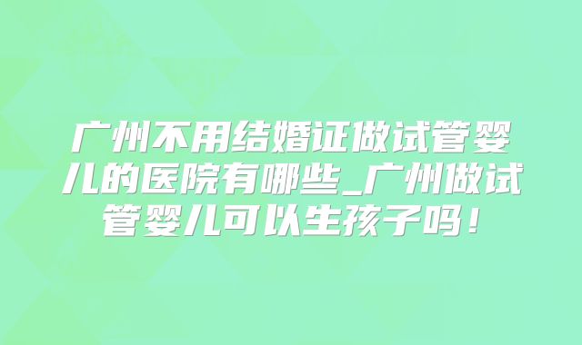 广州不用结婚证做试管婴儿的医院有哪些_广州做试管婴儿可以生孩子吗！